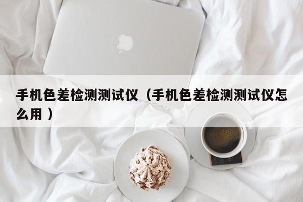 手機(jī)色差檢測測試儀（手機(jī)色差檢測測試儀怎么用 ）