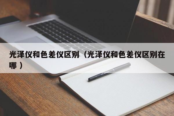光澤儀和色差儀區(qū)別（光澤儀和色差儀區(qū)別在哪 ）