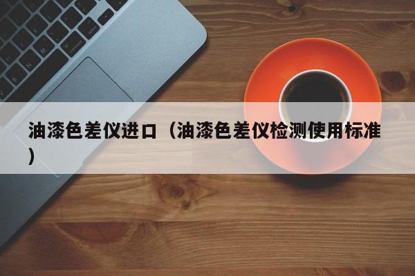 油漆色差儀進(jìn)口（油漆色差儀檢測(cè)使用標(biāo)準(zhǔn) ）