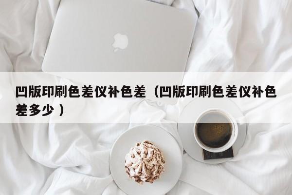 凹版印刷色差儀補色差（凹版印刷色差儀補色差多少 ）