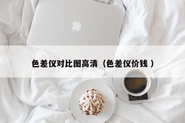 色差儀對比圖高清（色差儀價(jià)錢 ）