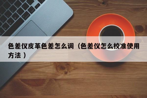 色差儀皮革色差怎么調（色差儀怎么校準使用方法 ）