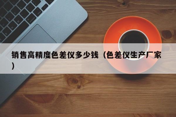 銷(xiāo)售高精度色差儀多少錢(qián)（色差儀生產(chǎn)廠家 ）