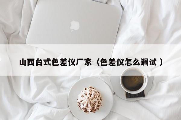 山西臺式色差儀廠家（色差儀怎么調(diào)試 ）