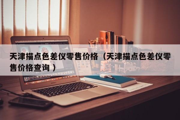 天津描點(diǎn)色差儀零售價格（天津描點(diǎn)色差儀零售價格查詢 ）
