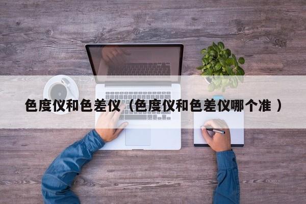 色度儀和色差儀（色度儀和色差儀哪個準(zhǔn) ）