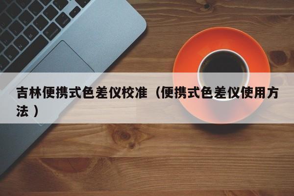 吉林便攜式色差儀校準(zhǔn)（便攜式色差儀使用方法 ）