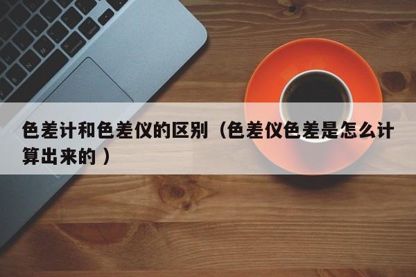 色差計(jì)和色差儀的區(qū)別（色差儀色差是怎么計(jì)算出來(lái)的 ）