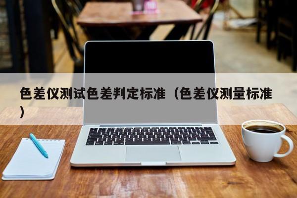 色差儀測(cè)試色差判定標(biāo)準(zhǔn)（色差儀測(cè)量標(biāo)準(zhǔn) ）