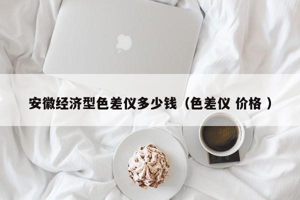 安徽經(jīng)濟(jì)型色差儀多少錢（色差儀 價格 ）