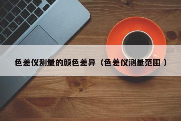 色差儀測(cè)量的顏色差異（色差儀測(cè)量范圍 ）