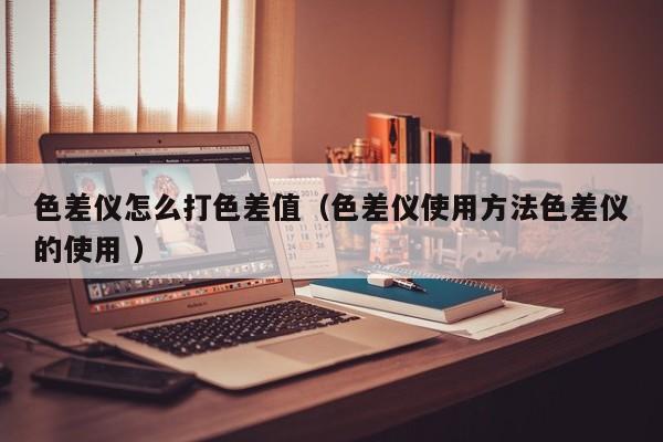 色差儀怎么打色差值（色差儀使用方法色差儀的使用 ）