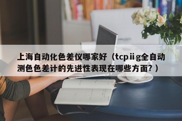 上海自動化色差儀哪家好（tcpⅱg全自動測色色差計的先進性表現(xiàn)在哪些方面? ）