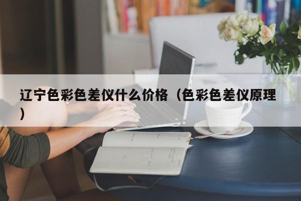 遼寧色彩色差儀什么價(jià)格（色彩色差儀原理 ）