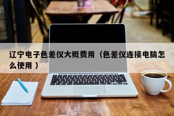 遼寧電子色差儀大概費(fèi)用（色差儀連接電腦怎么使用 ）