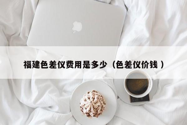 福建色差儀費(fèi)用是多少（色差儀價錢 ）