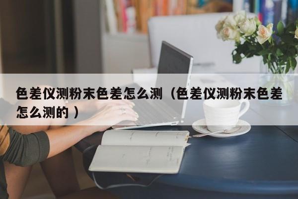 色差儀測(cè)粉末色差怎么測(cè)（色差儀測(cè)粉末色差怎么測(cè)的 ）