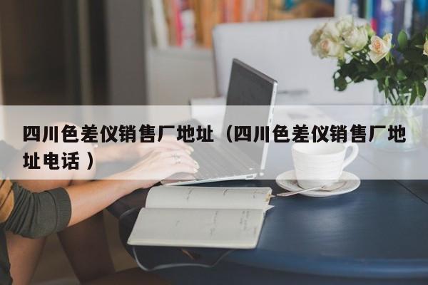四川色差儀銷(xiāo)售廠地址（四川色差儀銷(xiāo)售廠地址電話 ）