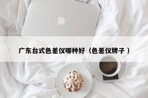 廣東臺式色差儀哪種好（色差儀牌子 ）