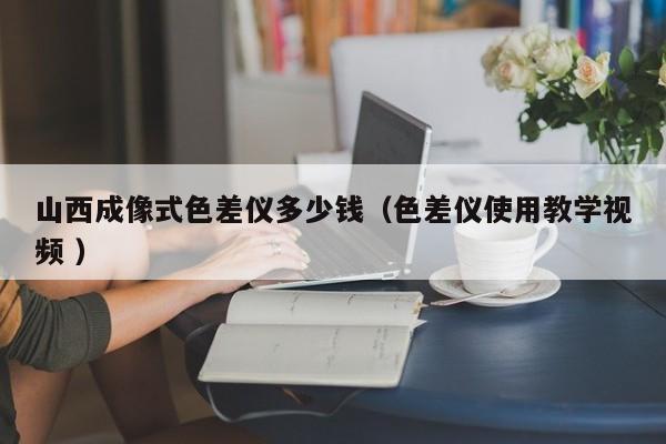 山西成像式色差儀多少錢（色差儀使用教學視頻 ）