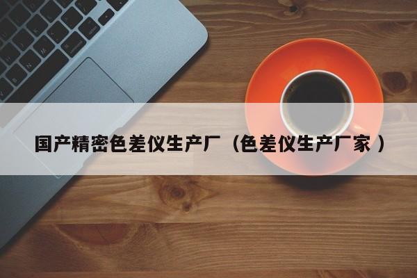 國(guó)產(chǎn)精密色差儀生產(chǎn)廠（色差儀生產(chǎn)廠家 ）