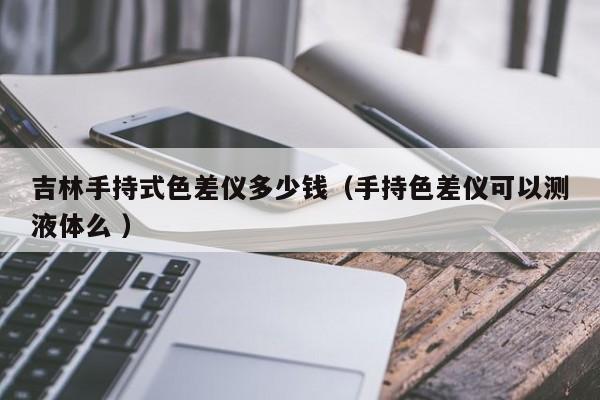 吉林手持式色差儀多少錢（手持色差儀可以測液體么 ）