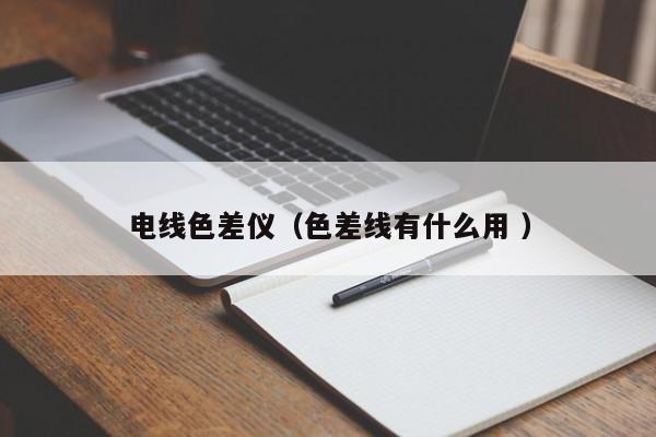 電線(xiàn)色差儀（色差線(xiàn)有什么用 ）
