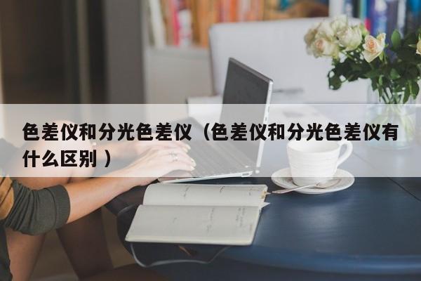色差儀和分光色差儀（色差儀和分光色差儀有什么區(qū)別 ）