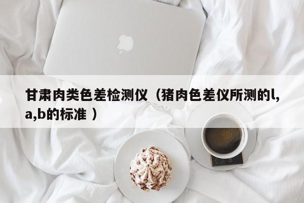 甘肅肉類色差檢測(cè)儀（豬肉色差儀所測(cè)的l,a,b的標(biāo)準(zhǔn) ）
