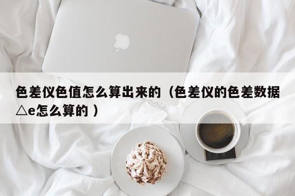 色差儀色值怎么算出來(lái)的（色差儀的色差數(shù)據(jù)△e怎么算的 ）