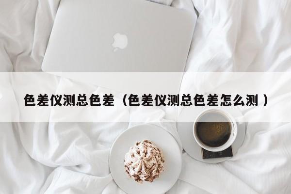 色差儀測(cè)總色差（色差儀測(cè)總色差怎么測(cè) ）