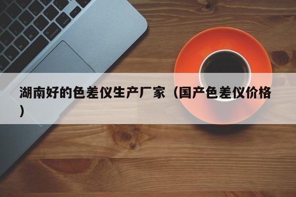 湖南好的色差儀生產(chǎn)廠家（國產(chǎn)色差儀價(jià)格 ）