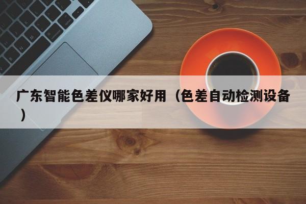 廣東智能色差儀哪家好用（色差自動(dòng)檢測設(shè)備 ）
