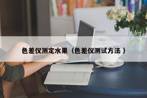 色差儀測(cè)定水果（色差儀測(cè)試方法 ）