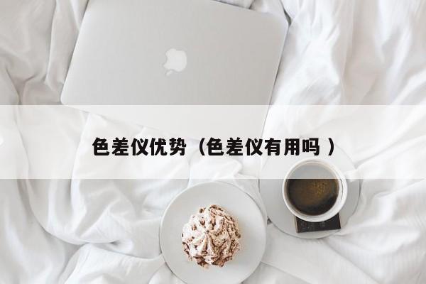 色差儀優(yōu)勢(shì)（色差儀有用嗎 ）