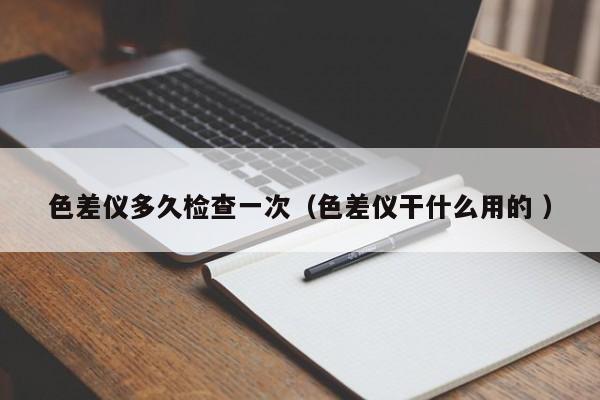 色差儀多久檢查一次（色差儀干什么用的 ）