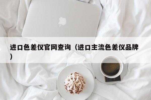 進(jìn)口色差儀官網(wǎng)查詢（進(jìn)口主流色差儀品牌 ）